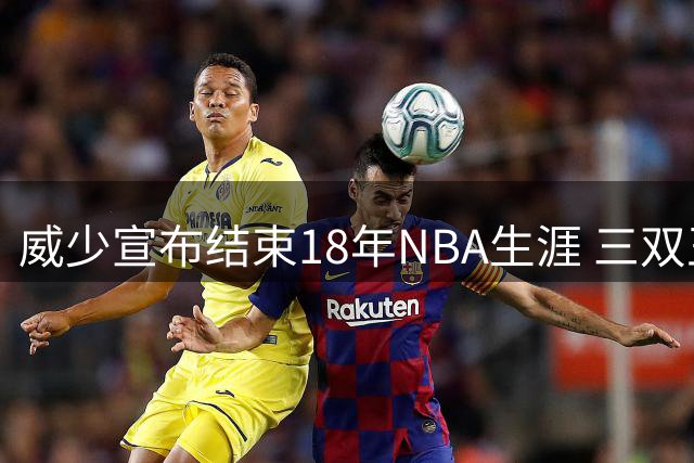 威少宣布结束18年NBA生涯 三双王总薪资3.49亿名列同届三少末位