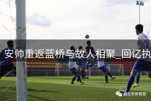 安帅重返蓝桥与故人相聚 回忆执教岁月倍感温馨