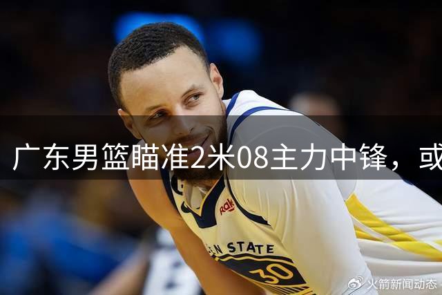 广东男篮瞄准2米08主力中锋，或与宁波队互换球员