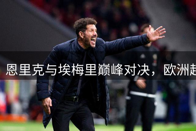 恩里克与埃梅里巅峰对决，欧洲超级杯西班牙德比即将上演