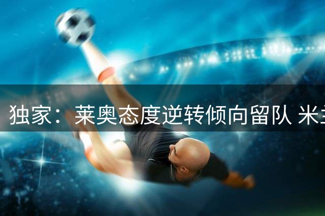 独家：莱奥态度逆转倾向留队 米兰设5000万欧转会底线