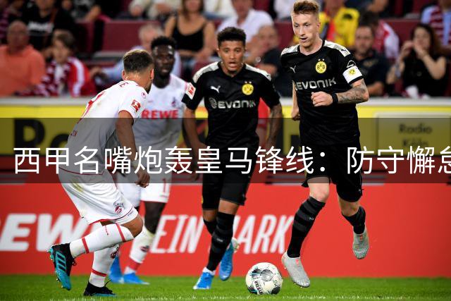西甲名嘴炮轰皇马锋线：防守懈怠成痼疾 横传战术遭诟病