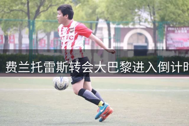 费兰托雷斯转会大巴黎进入倒计时 巴萨锋线重组暗藏玄机