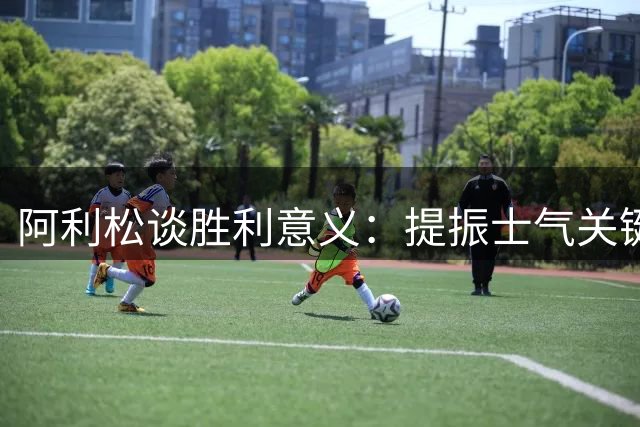 阿利松谈胜利意义：提振士气关键战 新援首秀亮眼