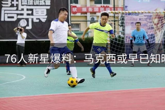76人新星爆料：马克西或早已知晓詹姆斯加盟内幕