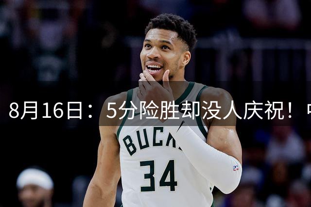 8月16日：5分险胜却没人庆祝！中国男篮赢球全靠27次罚球？贺希宁17分难掩后卫线6中0的尴尬