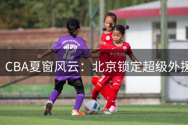 CBA夏窗风云：北京锁定超级外援组合 深圳三叉戟再聚首 郭昊文获同曦顶薪礼遇