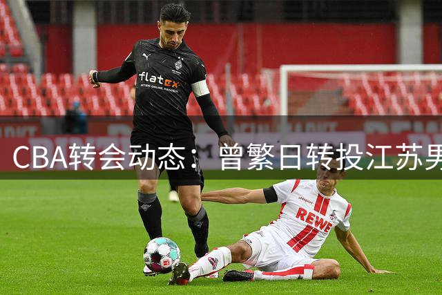 CBA转会动态：曾繁日转投江苏男篮 朱芳雨离任后首度露面